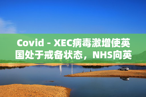 Covid - XEC病毒激增使英国处于戒备状态，NHS向英国人发出了为期5天的警告